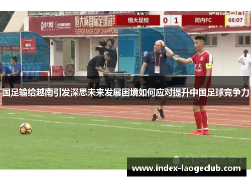 国足输给越南引发深思未来发展困境如何应对提升中国足球竞争力 国足输给越南引发深思未来发展困境如何应对提升中国足球竞争力