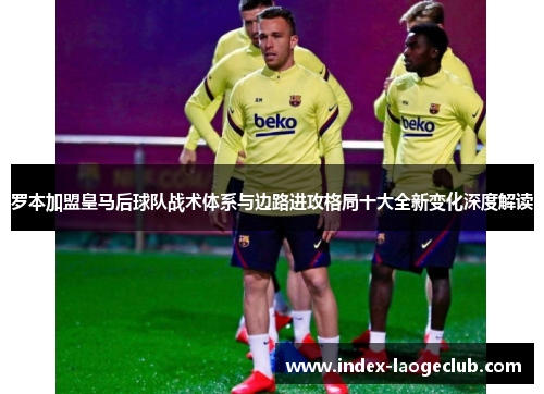 罗本加盟皇马后球队战术体系与边路进攻格局十大全新变化深度解读 罗本加盟皇马后球队战术体系与边路进攻格局十大全新变化深度解读