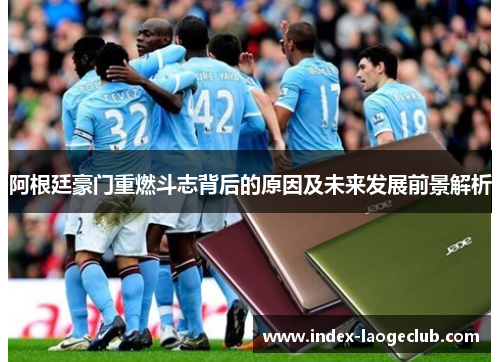 阿根廷豪门重燃斗志背后的原因及未来发展前景解析