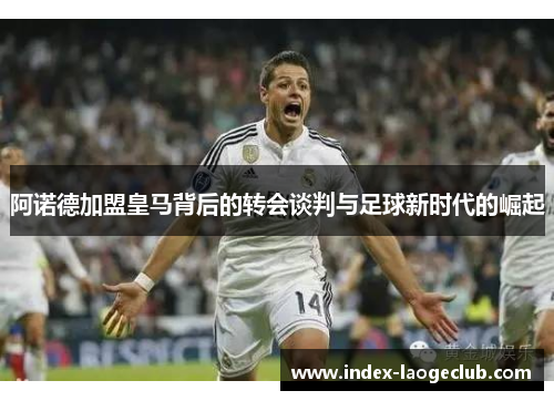 阿诺德加盟皇马背后的转会谈判与足球新时代的崛起