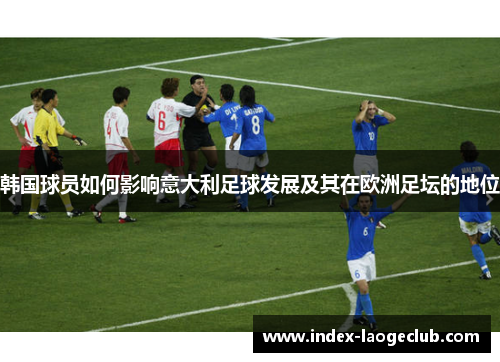韩国球员如何影响意大利足球发展及其在欧洲足坛的地位 韩国球员如何影响意大利足球发展及其在欧洲足坛的地位