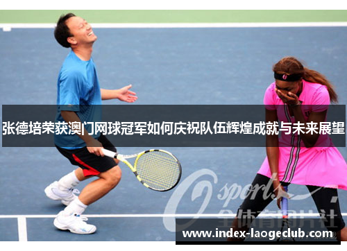 张德培荣获澳门网球冠军如何庆祝队伍辉煌成就与未来展望