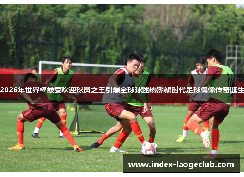 2026年世界杯最受欢迎球员之王引爆全球球迷热潮新时代足球偶像传奇诞生