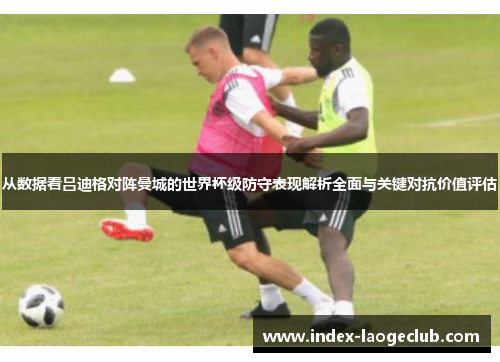 从数据看吕迪格对阵曼城的世界杯级防守表现解析全面与关键对抗价值评估