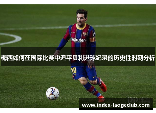 梅西如何在国际比赛中追平贝利进球纪录的历史性时刻分析