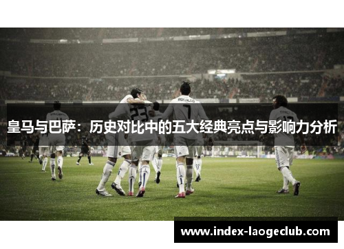 皇马与巴萨:历史对比中的五大经典亮点与影响力分析 皇马与巴萨:历史对比中的五大经典亮点与影响力分析