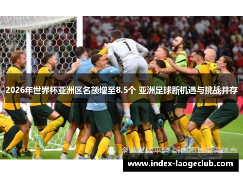 2026年世界杯亚洲区名额增至8.5个 亚洲足球新机遇与挑战并存