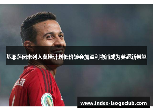 基耶萨因未列入莫塔计划低价转会加盟利物浦成为英超新希望 基耶萨因未列入莫塔计划低价转会加盟利物浦成为英超新希望
