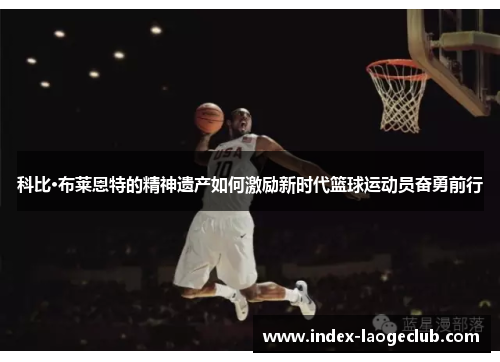 科比·布莱恩特的精神遗产如何激励新时代篮球运动员奋勇前行 科比·布莱恩特的精神遗产如何激励新时代篮球运动员奋勇前行
