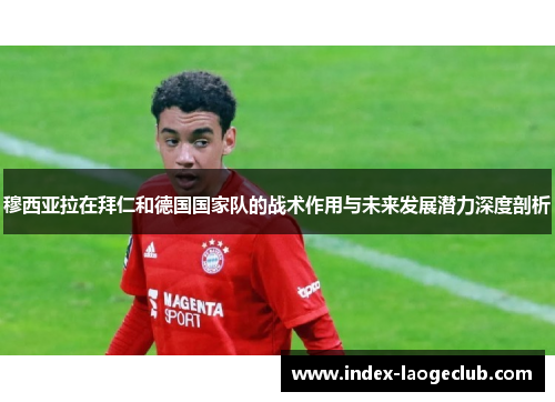 穆西亚拉在拜仁和德国国家队的战术作用与未来发展潜力深度剖析 穆西亚拉在拜仁和德国国家队的战术作用与未来发展潜力深度剖析