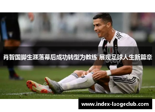 肖智国脚生涯落幕后成功转型为教练 展现足球人生新篇章