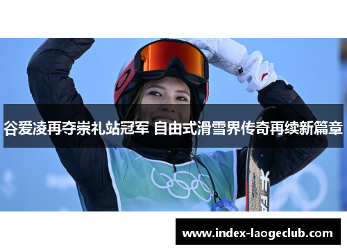 谷爱凌再夺崇礼站冠军 自由式滑雪界传奇再续新篇章