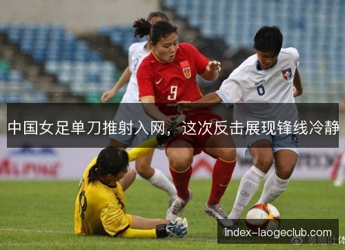 中国女足单刀推射入网，这次反击展现锋线冷静